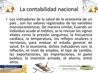 La contabilidad nacional
• Los indicadores de la salud de la economía de un
país , son los valores registrados de las variables
macroeconómicas. De manera similar, Cuando un
individuo acude al médico, se le revisan los signos
vitales como la presión sanguínea, la frecuencia
cardíaca, la temperatura, los reflejos oculares y
nerviosos, para evaluar el estado general de
salud. En la economía, dichos indicadores son: la
inflación, el nivel de empleo, el tipo de cambio,
las exportaciones, las importaciones, el gasto
publico, la inversión privada, el ahorro, entre
otros.
 