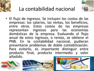 La contabilidad nacional
• El flujo de ingresos. Se incluyen los costos de las
empresas: los salarios, las rentas, los beneficios,
entre otros. Estos costos de las empresas
representan ingresos para las economías
domésticas de la empresa. Evaluando el flujo
anual de estos ingresos, o rentas, se obtiene el
PNB. En la contabilidad nacional, pudieran
presentarse problemas de doble contabilización.
Para evitarlo, es importante distinguir entre
producto final, producto intermedio y valor
añadido.
 