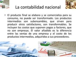 La contabilidad nacional
• El producto final se elabora y se comercializa para su
consumo, no puede ser transformado. Los productos
intermedios son subensambles, que sirven para
producir otros satisfactores, son transformables. Se
incluyen los costos que suponen pagos a factores, que
no son empresas. El valor añadido es la diferencia
entre las ventas de una empresa y el costo de los
productos intermedios, adquiridos a sus proveedores.
 