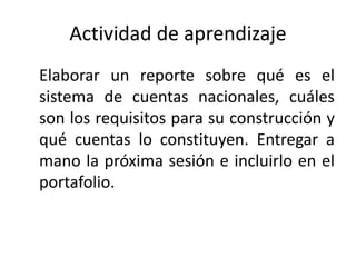 Actividad de aprendizaje
Elaborar un reporte sobre qué es el
sistema de cuentas nacionales, cuáles
son los requisitos para su construcción y
qué cuentas lo constituyen. Entregar a
mano la próxima sesión e incluirlo en el
portafolio.
 