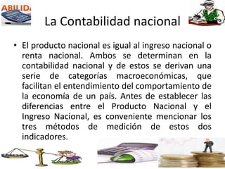 La Contabilidad nacional
• El producto nacional es igual al ingreso nacional o
renta nacional. Ambos se determinan en la
contabilidad nacional y de estos se derivan una
serie de categorías macroeconómicas, que
facilitan el entendimiento del comportamiento de
la economía de un país. Antes de establecer las
diferencias entre el Producto Nacional y el
Ingreso Nacional, es conveniente mencionar los
tres métodos de medición de estos dos
indicadores.
 