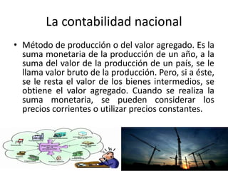 La contabilidad nacional
• Método de producción o del valor agregado. Es la
suma monetaria de la producción de un año, a la
suma del valor de la producción de un país, se le
llama valor bruto de la producción. Pero, si a éste,
se le resta el valor de los bienes intermedios, se
obtiene el valor agregado. Cuando se realiza la
suma monetaria, se pueden considerar los
precios corrientes o utilizar precios constantes.
 
