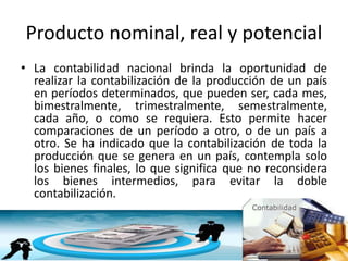 Producto nominal, real y potencial
• La contabilidad nacional brinda la oportunidad de
realizar la contabilización de la producción de un país
en períodos determinados, que pueden ser, cada mes,
bimestralmente, trimestralmente, semestralmente,
cada año, o como se requiera. Esto permite hacer
comparaciones de un período a otro, o de un país a
otro. Se ha indicado que la contabilización de toda la
producción que se genera en un país, contempla solo
los bienes finales, lo que significa que no reconsidera
los bienes intermedios, para evitar la doble
contabilización.
 