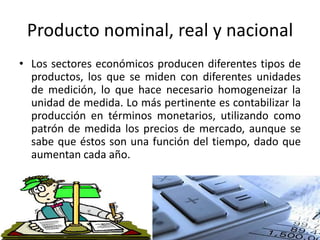 Producto nominal, real y nacional
• Los sectores económicos producen diferentes tipos de
productos, los que se miden con diferentes unidades
de medición, lo que hace necesario homogeneizar la
unidad de medida. Lo más pertinente es contabilizar la
producción en términos monetarios, utilizando como
patrón de medida los precios de mercado, aunque se
sabe que éstos son una función del tiempo, dado que
aumentan cada año.
 
