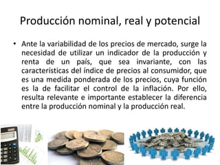 Producción nominal, real y potencial
• Ante la variabilidad de los precios de mercado, surge la
necesidad de utilizar un indicador de la producción y
renta de un país, que sea invariante, con las
características del índice de precios al consumidor, que
es una medida ponderada de los precios, cuya función
es la de facilitar el control de la inflación. Por ello,
resulta relevante e importante establecer la diferencia
entre la producción nominal y la producción real.
 