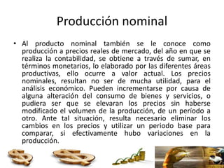 Producción nominal
• Al producto nominal también se le conoce como
producción a precios reales de mercado, del año en que se
realiza la contabilidad, se obtiene a través de sumar, en
términos monetarios, lo elaborado por las diferentes áreas
productivas, ello ocurre a valor actual. Los precios
nominales, resultan no ser de mucha utilidad, para el
análisis económico. Pueden incrementarse por causa de
alguna alteración del consumo de bienes y servicios, o
pudiera ser que se elevaran los precios sin haberse
modificado el volumen de la producción, de un período a
otro. Ante tal situación, resulta necesario eliminar los
cambios en los precios y utilizar un periodo base para
comparar, si efectivamente hubo variaciones en la
producción.
 