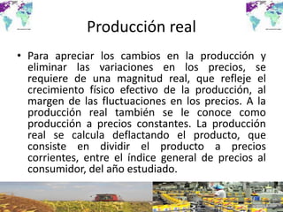 Producción real
• Para apreciar los cambios en la producción y
eliminar las variaciones en los precios, se
requiere de una magnitud real, que refleje el
crecimiento físico efectivo de la producción, al
margen de las fluctuaciones en los precios. A la
producción real también se le conoce como
producción a precios constantes. La producción
real se calcula deflactando el producto, que
consiste en dividir el producto a precios
corrientes, entre el índice general de precios al
consumidor, del año estudiado.
 