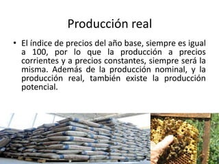 Producción real
• El índice de precios del año base, siempre es igual
a 100, por lo que la producción a precios
corrientes y a precios constantes, siempre será la
misma. Además de la producción nominal, y la
producción real, también existe la producción
potencial.
 