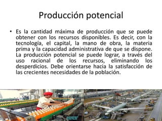 Producción potencial
• Es la cantidad máxima de producción que se puede
obtener con los recursos disponibles. Es decir, con la
tecnología, el capital, la mano de obra, la materia
prima y la capacidad administrativa de que se dispone.
La producción potencial se puede lograr, a través del
uso racional de los recursos, eliminando los
desperdicios. Debe orientarse hacia la satisfacción de
las crecientes necesidades de la población.
 