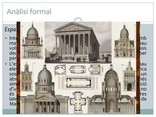 Anàlisi formal
Espai interior
 Interiorment és una enorme i fosca cel·la decorada amb

marbre, daurats i escultures. Al final d’aquesta llarga nau
voltada amb cúpules sobre petxines localitzem un absis
decorat amb un fresc i la Madeleine són acompanyats per
personalitats històriques de Napoleó.
 L'espai interior és de planta rectangular d’una sola nau
elevada. Es divideix en tres trams coberts amb volta esfèrica
sostinguda sobre grans columnes corínties i rematats per un
absis semicircular. L’obra evoca un gegantesc panteó, més
similar a unes termes romanes que a la tradicional disposició
d’una església. Destaca la seva foscor, un tenebrisme que no
és buscat, sinó la conseqüència de substituir les obertures
laterals previstes per frescos representatius de la vida de
Maria Magdalena.

 