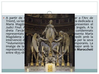  A partir de 1842, quan l’ús cívic es va traslladar a l’Arc de

Triomf, va tenir una funció religiosa, com a església dedicada a
Maria Magdalena. Els alts relleus del frontó representen el
Judici Final. Al centre hi veiem a Crist entre dos àngels. A la
dreta l’arcàngel Sant Miquel vencedor dels condemnats
representats pels vicis. A l’altre costat es representa Maria
Magdalena com a dona pecadora que s’ha penedit amb la
intervenció de Crist. La seva imatge fou criticada per la seva
“indumentària impúdica”, segons els seus contemporanis. La
imatge de la Santa també presideix el retaule major amb la
representació de la seva assumpció al cel, obra de Maroccheti
entre 1835-1857.

 