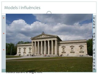 Models i influències
 El neoclassicisme té com a referències directes el mon clàssic

grecoromà. Vignon es va inspirar en la Maison Carrée de Nimes,
obra d’estil romà imperial de l’any 16 aC. , malgrat dos canvis
significatius, com son les seves dimensions monumentals, i que
el pòrtic és octàstil enlloc d’hexàstil.
 Aquesta tipologia de temple, sobre tot en els pòrtics, és una
constant en moltes obres neoclàssiques, com el pòrtic hexàstil
del Panteó de París, obra de Jacques Germain Soufflot, anterior
en el temps (1757-1790), o el de la Gliptoteca de Munic (18151830), obra de Leo von Klenze, amb pòrtic octàstil i ordre jònic.
 Podem parlar d’eclecticisme en la mida que aquest edifici té
unes proporcions molt monumentals, no respecta l’escala
humana a la manera clàssica i està realitzat amb tècniques i
mitjans pròpies del segle XIX ben allunyades dels sistemes
constructius clàssics. Igualment, la síntesi de les formes gregues
i romanes ens apropa també a l’estètica eclèctica tan utilitzada
en la urbanització propiciada des dels estats per embellir les
ciutats durant el segle XIX.

 