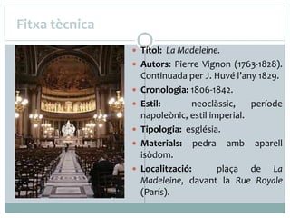 Fitxa tècnica
 Títol: La Madeleine.
 Autors: Pierre Vignon (1763-1828).






Continuada per J. Huvé l’any 1829.
Cronologia: 1806-1842.
Estil:
neoclàssic,
període
napoleònic, estil imperial.
Tipologia: església.
Materials: pedra amb aparell
isòdom.
Localització:
plaça de La
Madeleine, davant la Rue Royale
(París).

 
