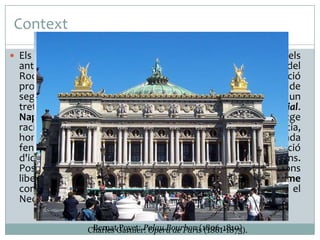 Context
 Els revolucionaris francesos van prendre com a model els

antics valors de Grècia i Roma per enderrocar la fastuositat del
Rococó, l'art dels Salons aristocràtics. Era doncs, la reacció
profunda contra la frivolitat de l'art i la moral de principis de
segle. A l'època napoleònica, l'art Neoclàssic va prendre un
tret molt més classicista en el que anomenem l'Estil Imperial.
Napoleó amb aquest retorn a l'antiguitat de llenguatge
racionalista, ordenat i geomètric, transmetia ideals de justícia,
honor i patriotisme. L'època de Napoleó fou la més fecunda
fent construccions classicistes i es fa evident la intenció
d'identificar Napoleó amb els emperadors romans.
Posteriorment, al segle XIX la crisi religiosa, les revolucions
liberals i econòmiques van suposar el triomf del Romanticisme
com a resposta a la reacció burgesa que havia originat el
Neoclassicisme.
Bernat Poyet: Palau Bourbon (1806-1810)
Charles Garnier: Opera de Paris (1861-1875).

 