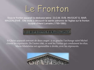 Sous le fronton apparaît la dédicace latine : D.O.M. SVB. INVOCAT S. MAR.
MAGDALENÆ . Elle incite à découvrir la sainte patronne de l'église sur le fronton
sculpté d'Henri Lemaire (1789-1880)
le Christ apparaît entouré de deux anges : à sa gauche l'archange saint Michel
chasse les réprouvés. De l'autre côté, ce sont les Vertus qui conduisent les élus.
Marie-Madeleine est agenouillée à droite, avec les réprouvés.
 