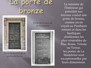 Le ministre de
l'Intérieur qui
présidait aux
travaux voulut une
porte de bronze,
comme on en
voyait au Panthéon
romain et dans les
basiliques
chrétiennes les
plus vénérables de
Pise, Rome, Vérone
ou Venise.
les portes de La
Madeleine sont
exceptionnelles par
leurs dimensions.
Porte de bronze de st
pierre de Rome
Porte de bronze de
la madeleine
 