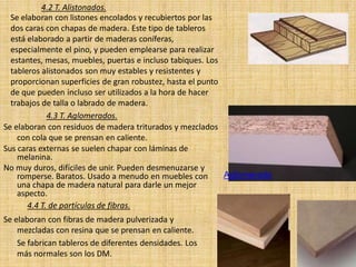 4.2 T. Alistonados.
  Se elaboran con listones encolados y recubiertos por las
  dos caras con chapas de madera. Este tipo de tableros
  está elaborado a partir de maderas coníferas,
  especialmente el pino, y pueden emplearse para realizar
  estantes, mesas, muebles, puertas e incluso tabiques. Los
  tableros alistonados son muy estables y resistentes y
  proporcionan superficies de gran robustez, hasta el punto
  de que pueden incluso ser utilizados a la hora de hacer
  trabajos de talla o labrado de madera.
             4.3 T. Aglomerados.
Se elaboran con residuos de madera triturados y mezclados
    con cola que se prensan en caliente.
Sus caras externas se suelen chapar con láminas de
    melanina.
No muy duros, difíciles de unir. Pueden desmenuzarse y
    romperse. Baratos. Usado a menudo en muebles con        Aglomerado
    una chapa de madera natural para darle un mejor
    aspecto.
       4.4 T. de partículas de fibras.
Se elaboran con fibras de madera pulverizada y
    mezcladas con resina que se prensan en caliente.
    Se fabrican tableros de diferentes densidades. Los
    más normales son los DM.
 