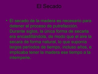 El Secado El secado de la madera es necesario para detener el proceso de putrefacción. Durante siglos, la única forma de secarla era encastillándola, de modo que el aire la secara de forma natural, lo que suponía largos períodos de tiempo, incluso años, e implicaba tener la madera ese tiempo a la intemperie.