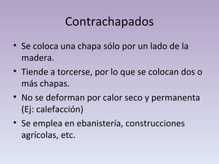 Contrachapados Se coloca una chapa sólo por un lado de la madera.  Tiende a torcerse, por lo que se colocan dos o más chapas. No se deforman por calor seco y permanenta (Ej: calefacción) Se emplea en ebanistería, construcciones agrícolas, etc. 