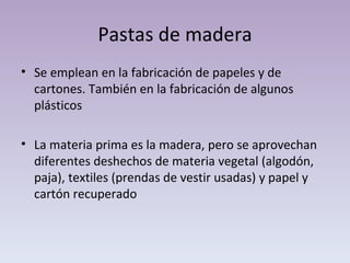 Pastas de madera Se emplean en la fabricación de papeles y de cartones. También en la fabricación de algunos plásticos La materia prima es la madera, pero se aprovechan diferentes deshechos de materia vegetal (algodón, paja), textiles (prendas de vestir usadas) y papel y cartón recuperado 