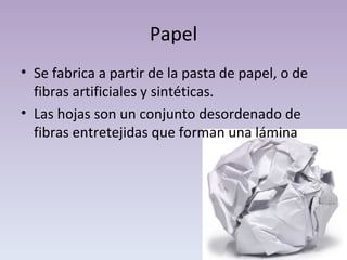 Papel Se fabrica a partir de la pasta de papel, o de fibras artificiales y sintéticas. Las hojas son un conjunto desordenado de fibras entretejidas que forman una lámina 