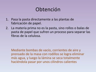 Obtención Pasa la pasta directamente a las plantas de fabricación de papel. La materia prima no es la pasta, sino rollos o balas de pasta de papel que sufren un proceso para separar las fibras de la celulosa. Mediante bombas de vacío, corrientes de aire y prensado de la masa con rodillos se logra eliminar más agua, y luego la lámina se seca totalmente haciéndola pasar por unos cilindros calientes 