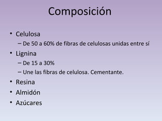 Composición Celulosa  De 50 a 60% de fibras de celulosas unidas entre sí Lignina  De 15 a 30% Une las fibras de celulosa. Cementante. Resina Almidón Azúcares 