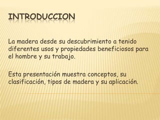 INTRODUCCIONLa madera desde su descubrimiento a tenido diferentes usos y propiedades beneficiosos para el hombre y su trabajo.Esta presentación muestra conceptos, su clasificación, tipos de madera y su aplicación. 