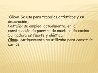 Olivo: Se usa para trabajos artísticos y en decoración,. Castaño: se emplea, actualmente, en la construcción de puertas de muebles de cocina. Su madera es fuerte y elástica. Olmo:. Antiguamente se utilizaba para construir carros.