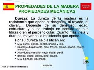 PROPIEDADES DE LA MADERA
    PROPIEDADES MECÁNICAS
    Dureza. La dureza de la madera es la
resistencia que opone al desgaste, al rayado, al
clavar… Depende de su densidad, edad,
estructura y si se trabaja en sentido de sus
fibras o en el perpendicular. Cuanto más vieja y
dura es, mayor es la resistencia que opone.
    Por su dureza se clasifican en:
   • Muy duras: ébano, serbal, encina y tejo.
   • Bastante duras: roble, arce, fresno, álamo, acacia, cerezo,
     almendro.
   • Algo duras: castaño, haya, nogal, peral.
   • Blanda: abeto, alerce, pino, sauce.
   • Muy blandas: tilo, chopo.

                          LA MADERA                                15
 