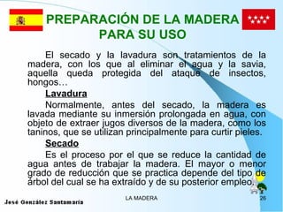PREPARACIÓN DE LA MADERA
          PARA SU USO
    El secado y la lavadura son tratamientos de la
madera, con los que al eliminar el agua y la savia,
aquella queda protegida del ataque de insectos,
hongos…
    Lavadura
    Normalmente, antes del secado, la madera es
lavada mediante su inmersión prolongada en agua, con
objeto de extraer jugos diversos de la madera, como los
taninos, que se utilizan principalmente para curtir pieles.
    Secado
    Es el proceso por el que se reduce la cantidad de
agua antes de trabajar la madera. El mayor o menor
grado de reducción que se practica depende del tipo de
árbol del cual se ha extraído y de su posterior empleo.
                        LA MADERA                        26
 