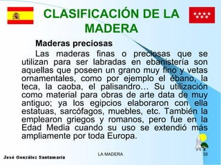CLASIFICACIÓN DE LA
           MADERA
     Maderas preciosas
     Las maderas finas o preciosas que se
utilizan para ser labradas en ebanistería son
aquellas que poseen un grano muy fino y vetas
ornamentales, como por ejemplo el ébano, la
teca, la caoba, el palisandro… Su utilización
como material para obras de arte data de muy
antiguo; ya los egipcios elaboraron con ella
estatuas, sarcófagos, muebles, etc. También la
emplearon griegos y romanos, pero fue en la
Edad Media cuando su uso se extendió más
ampliamente por toda Europa.
                  LA MADERA                 35
 