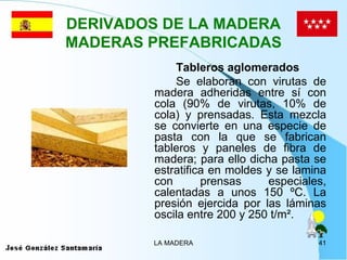 DERIVADOS DE LA MADERA
MADERAS PREFABRICADAS
             Tableros aglomerados
             Se elaboran con virutas de
         madera adheridas entre sí con
         cola (90% de virutas, 10% de
         cola) y prensadas. Esta mezcla
         se convierte en una especie de
         pasta con la que se fabrican
         tableros y paneles de fibra de
         madera; para ello dicha pasta se
         estratifica en moldes y se lamina
         con       prensas     especiales,
         calentadas a unos 150 ºC. La
         presión ejercida por las láminas
         oscila entre 200 y 250 t/m².

         LA MADERA                      41
 