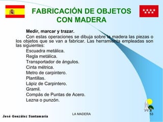 FABRICACIÓN DE OBJETOS
             CON MADERA
      Medir, marcar y trazar.
      Con estas operaciones se dibuja sobre la madera las piezas o
los objetos que se van a fabricar. Las herramienta empleadas son
las siguientes:
      Escuadra metálica.
      Regla metálica.
      Transportador de ángulos.
      Cinta métrica.
      Metro de carpintero.
      Plantillas.
      Lápiz de Carpintero.
      Gramil.
      Compás de Puntas de Acero.
      Lezna o punzón.


                           LA MADERA                            53
 