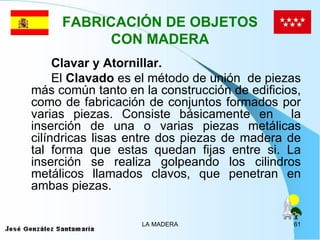 FABRICACIÓN DE OBJETOS
           CON MADERA
     Clavar y Atornillar.
     El Clavado es el método de unión de piezas
más común tanto en la construcción de edificios,
como de fabricación de conjuntos formados por
varias piezas. Consiste básicamente en la
inserción de una o varias piezas metálicas
cilíndricas lisas entre dos piezas de madera de
tal forma que estas quedan fijas entre si. La
inserción se realiza golpeando los cilindros
metálicos llamados clavos, que penetran en
ambas piezas.

                   LA MADERA                  61
 