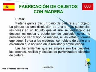FABRICACIÓN DE OBJETOS
             CON MADERA
    Pintar.
    Pintar significa dar un baño de pintura a un objeto.
La pintura es una disolución de una o más sustancias
resinosas en un líquido que al aire se volatiliza o se
deseca; es opaca y puede ser de cualquier color, no
permitiendo ver el tipo de madera, ni las vetas o formas
que tiene. Se da a las maderas, con objeto de darle una
coloración que no tiene en la realidad y embellecerla.
    Las herramientas que se emplea son los pinceles,
las brochas, rodillos y pistolas de pulverizadora eléctrica
de pintura.


                        LA MADERA                        76
 