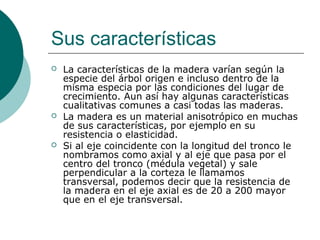 Sus características
 La características de la madera varían según la
especie del árbol origen e incluso dentro de la
misma especia por las condiciones del lugar de
crecimiento. Aun así hay algunas características
cualitativas comunes a casi todas las maderas.
 La madera es un material anisotrópico en muchas
de sus características, por ejemplo en su
resistencia o elasticidad.
 Si al eje coincidente con la longitud del tronco le
nombramos como axial y al eje que pasa por el
centro del tronco (médula vegetal) y sale
perpendicular a la corteza le llamamos
transversal, podemos decir que la resistencia de
la madera en el eje axial es de 20 a 200 mayor
que en el eje transversal.
 