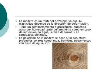  La madera es un material ortótropo ya que su
elasticidad depende de la dirección de deformación.
 Tiene un comportamiento higroscópico, pudiendo
absorber humedad tanto del ambiente como en caso
de inmersión en agua, si bien de forma y en
cantidades distintas.
 La polaridad de la madera le hace a fin con otros
productos polares como agua, barnices, pegamentos
con base de agua, etc.
 