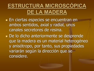 ESTRUCTURA MICROSCÓPICA
DE LA MADERA
 En ciertas especies se encuentran en
ambos sentidos, axial y radial, unos
canales secretores de resina.
 De lo dicho anteriormente se desprende
que la madera es un material heterogéneo
y anisótropo, por tanto, sus propiedades
variarán según la dirección que se
considere.
 