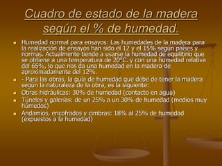 Cuadro de estado de la madera
según el % de humedad.
 Humedad normal para ensayos: Las humedades de la madera para
la realización de ensayos han sido el 12 y el 15% según países y
normas. Actualmente tiende a usarse la humedad de equilibrio que
se obtiene a una temperatura de 20°C. y con una humedad relativa
del 65%, lo que nos da una humedad en la madera de
aproximadamente del 12%.
 - Para las obras, la guía de humedad que debe de tener la madera
según la naturaleza de la obra, es la siguiente:
 Obras hidráulicas: 30% de humedad (contacto en agua)
 Túneles y galerías: de un 25% a un 30% de humedad (medios muy
húmedos)
 Andamios, encofrados y cimbras: 18% al 25% de humedad
(expuestos a la humedad)
 