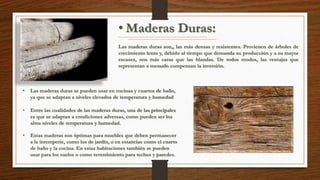 • Maderas Duras: 
Las maderas duras son,, las más densas y resistentes. Provienen de árboles de 
crecimiento lento y, debido al tiempo que demanda su producción y a su mayor 
escasez, son más caras que las blandas. De todos modos, las ventajas que 
representan a menudo compensan la inversión. 
• Las maderas duras se pueden usar en cocinas y cuartos de baño, 
ya que se adaptan a niveles elevados de temperatura y humedad 
• Entre las cualidades de las maderas duras, una de las principales 
es que se adaptan a condiciones adversas, como pueden ser los 
altos niveles de temperatura y humedad. 
• Estas maderas son óptimas para muebles que deben permanecer 
a la intemperie, como los de jardín, o en estancias como el cuarto 
de baño y la cocina. En estas habitaciones también se pueden 
usar para los suelos o como revestimiento para techos y paredes. 
 