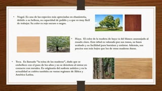 • Nogal. Es una de las especies más apreciadas en ebanistería, 
debido a su belleza, su capacidad de pulido y a que es muy fácil 
de trabajar. Su color es rojo oscuro o negro. 
• Haya. El color de la madera de haya va del blanco anaranjado al 
rosado claro. Este árbol es valorado por sus tonos, su buen 
acabado y su facilidad para barnizar y entintar. Además, sus 
precios son más bajos que los de otras maderas duras. 
• Teca. Es llamada "la reina de las maderas", dado que se 
embellece con el paso de los años y no se deteriora al entrar en 
contacto con metales. Es originaria del sudeste asiático y en la 
actualidad se cultiva también en vastas regiones de África y 
América Latina. 
 