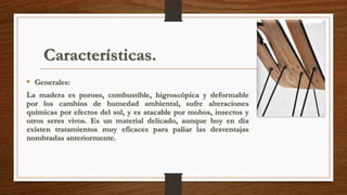 Características. 
• Generales: 
La madera es poroso, combustible, higroscópica y deformable 
por los cambios de humedad ambiental, sufre alteraciones 
químicas por efectos del sol, y es atacable por mohos, insectos y 
otros seres vivos. Es un material delicado, aunque hoy en día 
existen tratamientos muy eficaces para paliar las desventajas 
nombradas anteriormente. 
 