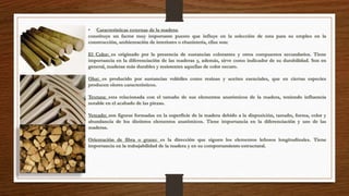 • Características externas de la madera: 
constituye un factor muy importante puesto que influye en la selección de esta para su empleo en la 
construcción, ambientación de interiores o ebanistería, ellas son: 
El Color: es originado por la presencia de sustancias colorantes y otros compuestos secundarios. Tiene 
importancia en la diferenciación de las maderas y, además, sirve como indicador de su durabilidad. Son en 
general, maderas más durables y resistentes aquellas de color oscuro. 
Olor: es producido por sustancias volátiles como resinas y aceites esenciales, que en ciertas especies 
producen olores característicos. 
Textura: esta relacionada con el tamaño de sus elementos anatómicos de la madera, teniendo influencia 
notable en el acabado de las piezas. 
Veteado: son figuras formadas en la superficie de la madera debido a la disposición, tamaño, forma, color y 
abundancia de los distintos elementos anatómicos. Tiene importancia en la diferenciación y uso de las 
maderas. 
Orientación de fibra o grano: es la dirección que siguen los elementos leñosos longitudinales. Tiene 
importancia en la trabajabilidad de la madera y en su comportamiento estructural. 
 