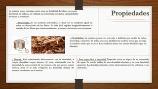 La madera posee ventajas, entre otras su docilidad de labra, su escasa 
densidad, su belleza, su calidad, su resistencia mecánica y propiedades 
térmicas y acústicas: 
- Anisotropía. Es un material anisótropo, es decir no se comporta igual en 
todas las direcciones de las fibras. Es más fácil cepillar longitudinalmente al 
sentido de las fibras que transversalmente, y ocurre a la inversa con el aserrar. 
Propiedades 
- Flexibilidad. La madera puede ser curvada o doblada por medio de calor, 
humedad, o presión. Se dobla con más facilidad la madera joven que la vieja, 
la madera verde que la seca. Las maderas duras son menos flexibles que las 
blandas. 
- Dureza. Está relacionada directamente con la densidad, a 
mayor densidad mayor dureza. Al estar relacionada con la 
densidad, la zona central de un tronco es la que posee mayor 
dureza, pues es la más compacta La humedad influye de 
manera cuadrática en la dureza. 
- Peso específico o densidad. Depende como es lógico de su contenido 
de agua. Se puede hablar de una densidad absoluta y de una densidad 
aparente. La densidad absoluta viene determinada por la celulosa y sus 
derivados. 
 