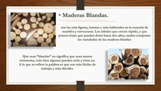 • Maderas Blandas. 
son las más ligeras, baratas y más habituales en la mayoría de 
muebles y estructuras. Los árboles que crecen rápido, y que 
poseen hojas que pueden durar hasta dos años, suelen componer 
las variedades de las maderas blandas 
Que sean “blandas” no significa que sean menos 
resistentes, más bien algunas pueden serlo y otras no. 
A lo que se refiere la palabra es que son más fáciles de 
trabajar y más dúctiles. 
 
