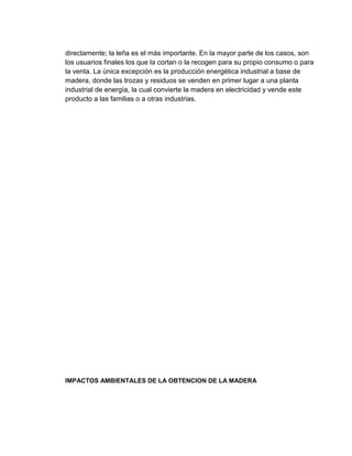 directamente; la leña es el más importante. En la mayor parte de los casos, son
los usuarios finales los que la cortan o la recogen para su propio consumo o para
la venta. La única excepción es la producción energética industrial a base de
madera, donde las trozas y residuos se venden en primer lugar a una planta
industrial de energía, la cual convierte la madera en electricidad y vende este
producto a las familias o a otras industrias.
IMPACTOS AMBIENTALES DE LA OBTENCION DE LA MADERA
 