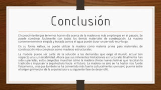 Conclusión
El conocimiento que tenemos hoy en día acerca de la madera es más amplio que en el pasado. Se
puede combinar fácilmente con todos los demás materiales de construcción. La madera
convenientemente elegida y tratada contra el agua puede durar un periodo muy largo.
En su forma nativa, se puede utilizar la madera como materia prima para materiales de
construcción más complejos como maderas estructurales.
La madera puede ser parte de la solución a las demandas que exige el mundo actual con
respecto a la sustentabilidad. Ahora que sus inherentes limitaciones estructurales finalmente han
sido superadas, estos proyectos muestran cómo la madera ofrece nuevas formas que rescatan la
tradición e impulsan la arquitectura hacia el futuro. La madera no sólo se ha hecho más fuerte
físicamente, sino que también se ha convertido más fuerte culturalmente: un nuevo puente entre
el origen primordial de la arquitectura y su siguiente fase de desarrollo.
 