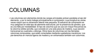 COLUMNAS
 Las columnas son elementos donde las cargas principales actúan paralelas al eje del
elemento, y por lo tanto trabaja principalmente a compresión; cuya longitud es varias
veces mayor que su dimensión lateral más pequeña. El esfuerzo de compresión es
muy peligroso en este tipo de elemento estructural, por la presencia de pandeo, que
es una falla por inestabilidad. El tipo de columna que se usa con mayor frecuencia es
la columna sólida sencilla, que consiste en una sola pieza de madera, cuya sección
transversal es cuadrada u oblonga. Otros tipos de columnas son las llamadas
columnas compuestas, que están conectadas mediante sujetadores mecánicos. Los
pie-derechos en marcos ligeros de madera y en entramados también son columnas.
 