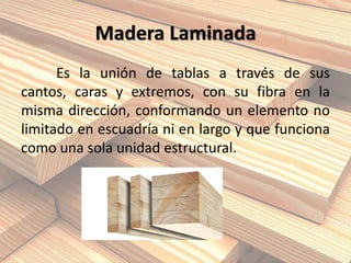Madera Laminada
Es la unión de tablas a través de sus
cantos, caras y extremos, con su fibra en la
misma dirección, conformando un elemento no
limitado en escuadría ni en largo y que funciona
como una sola unidad estructural.
 